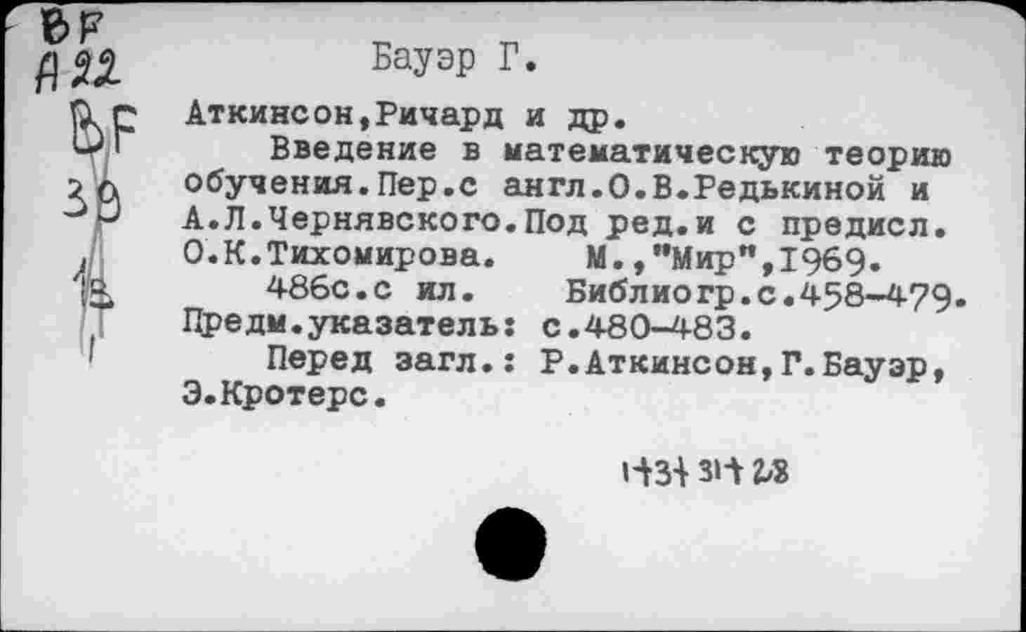 ﻿6F fl И
V за
Бауэр Г.
Аткинсон,Ричард и др.
Введение в математическую теорию обучения.Пер.с англ.О.В.Редькиной и A. JI. Чернявского. Под ред.и с предисл. О.К.Тихомирова.	М.,"Мир",1969.
486с.с ил.	Библиогр.с.458-479•
Предм.указатель: с.480-483.
Перед эагл.: Р.Аткинсон,Г.Бауэр, Э.Кротерс.
i-m з1л гл